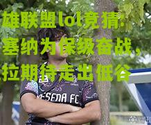 英雄联盟lol竞猜:切塞纳为保级奋战，费拉拉期待走出低谷