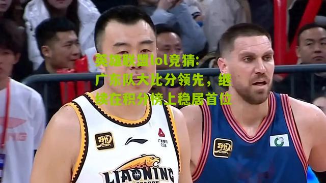 英雄联盟lol竞猜:广东队大比分领先，继续在积分榜上稳居首位